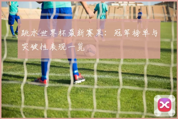 跳水世界杯最新赛果：冠军榜单与突破性表现一览