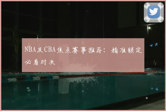 NBA及CBA焦点赛事推荐：精准锁定必看对决