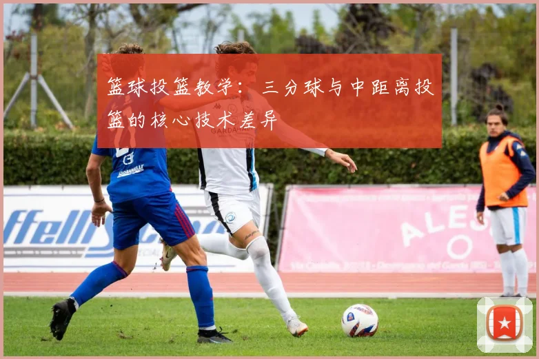 篮球投篮教学：三分球与中距离投篮的核心技术差异