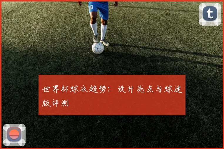 世界杯球衣趋势：设计亮点与球迷版评测