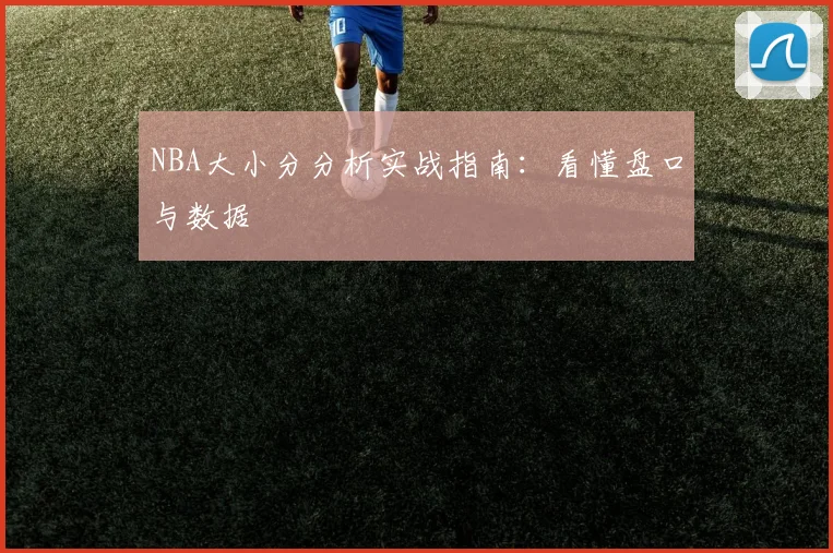 NBA大小分分析实战指南：看懂盘口与数据