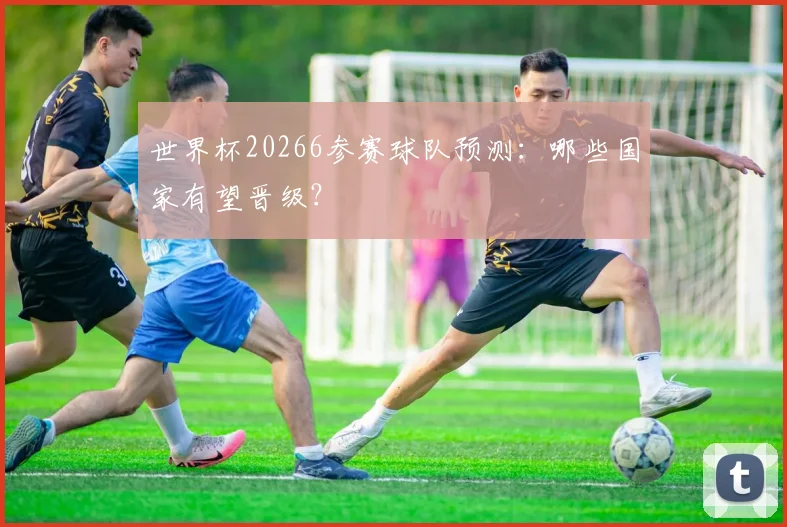 世界杯20266参赛球队预测：哪些国家有望晋级？
