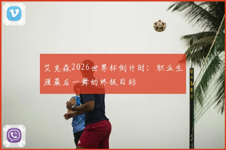 艾克森2026世界杯倒计时：职业生涯最后一舞的终极目标